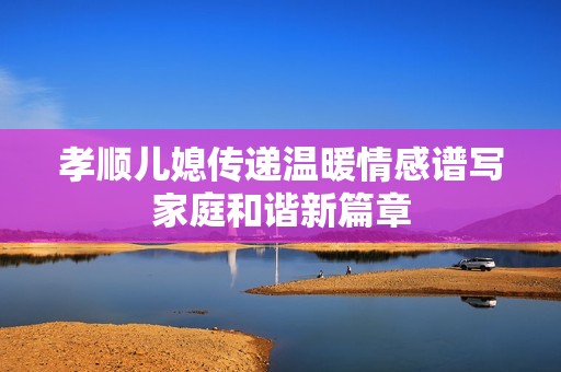孝顺儿媳传递温暖情感谱写家庭和谐新篇章