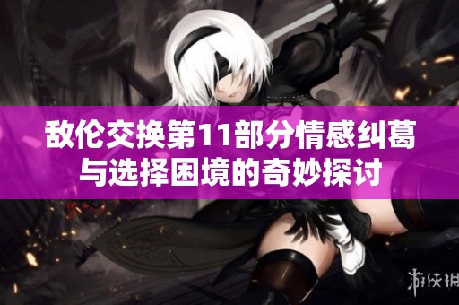 敌伦交换第11部分情感纠葛与选择困境的奇妙探讨