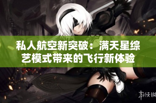 私人航空新突破：满天星综艺模式带来的飞行新体验