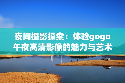 夜间摄影探索：体验gogo午夜高清影像的魅力与艺术