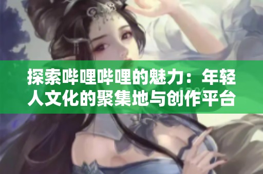 探索哔哩哔哩的魅力：年轻人文化的聚集地与创作平台