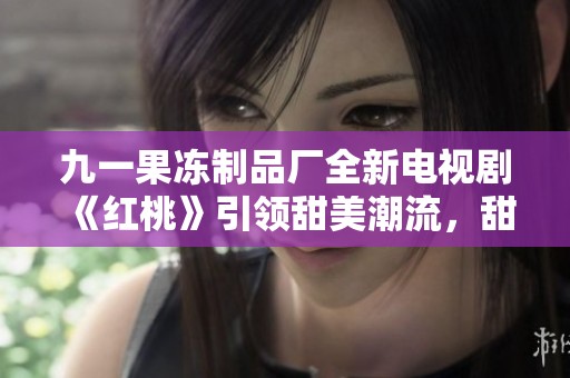 九一果冻制品厂全新电视剧《红桃》引领甜美潮流，甜蜜故事即将上映