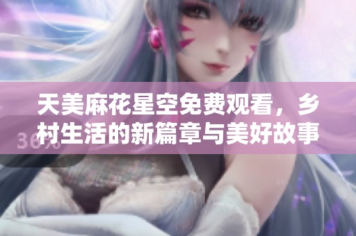 天美麻花星空免费观看，乡村生活的新篇章与美好故事展开
