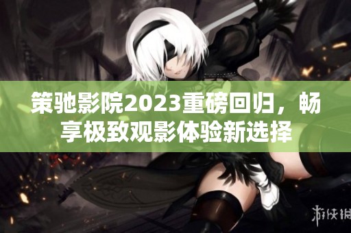 策驰影院2023重磅回归，畅享极致观影体验新选择