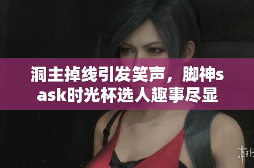 洞主掉线引发笑声，脚神sask时光杯选人趣事尽显