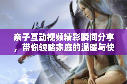 亲子互动视频精彩瞬间分享，带你领略家庭的温暖与快乐