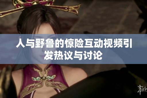 人与野鲁的惊险互动视频引发热议与讨论