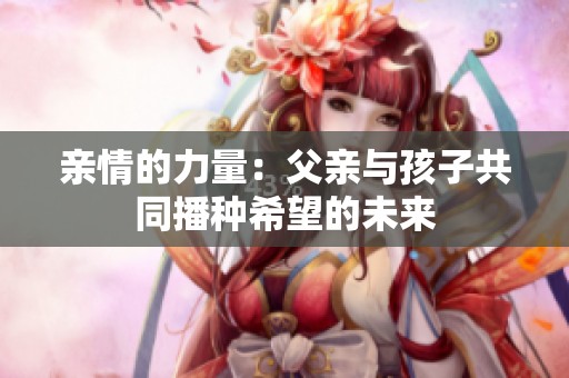 亲情的力量：父亲与孩子共同播种希望的未来