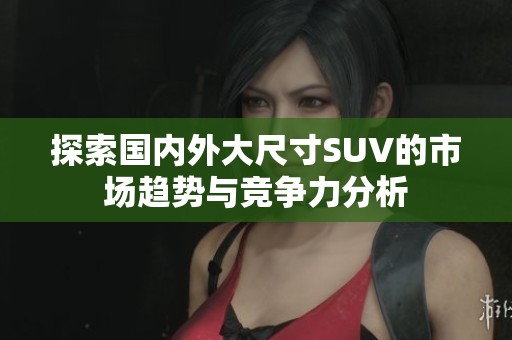 探索国内外大尺寸SUV的市场趋势与竞争力分析