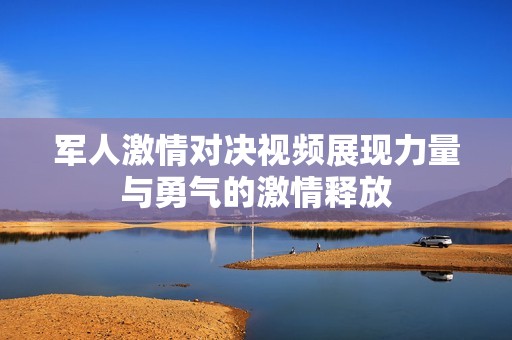 军人激情对决视频展现力量与勇气的激情释放
