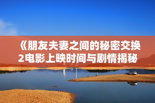 《朋友夫妻之间的秘密交换2电影上映时间与剧情揭秘》