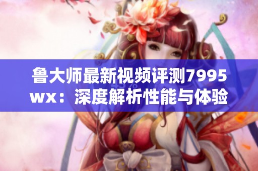 鲁大师最新视频评测7995wx：深度解析性能与体验