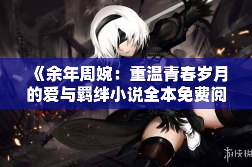 《余年周婉：重温青春岁月的爱与羁绊小说全本免费阅读》