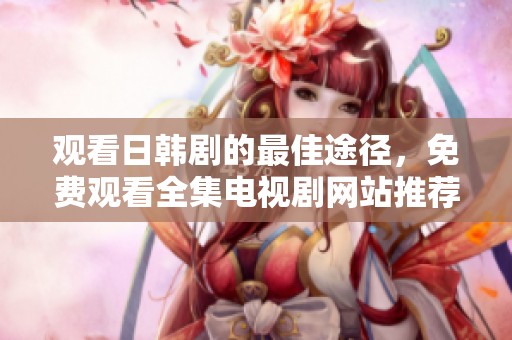 观看日韩剧的最佳途径，免费观看全集电视剧网站推荐