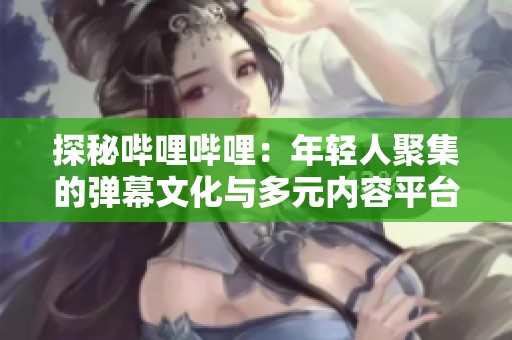 探秘哔哩哔哩：年轻人聚集的弹幕文化与多元内容平台