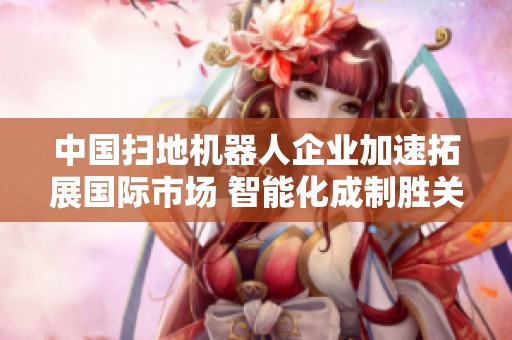 中国扫地机器人企业加速拓展国际市场 智能化成制胜关键