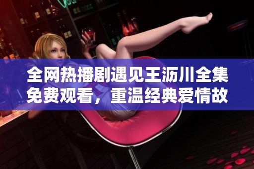 全网热播剧遇见王沥川全集免费观看，重温经典爱情故事