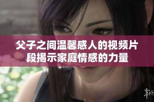 父子之间温馨感人的视频片段揭示家庭情感的力量