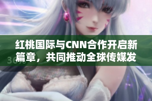 红桃国际与CNN合作开启新篇章，共同推动全球传媒发展