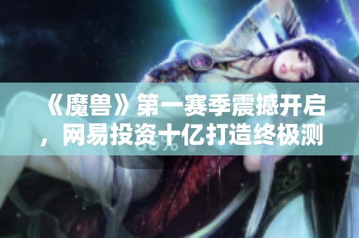 《魔兽》第一赛季震撼开启，网易投资十亿打造终极测试活动