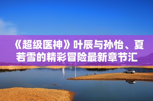 《超级医神》叶辰与孙怡、夏若雪的精彩冒险最新章节汇总