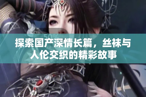 探索国产深情长篇，丝袜与人伦交织的精彩故事