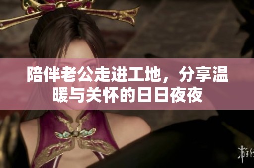 陪伴老公走进工地，分享温暖与关怀的日日夜夜