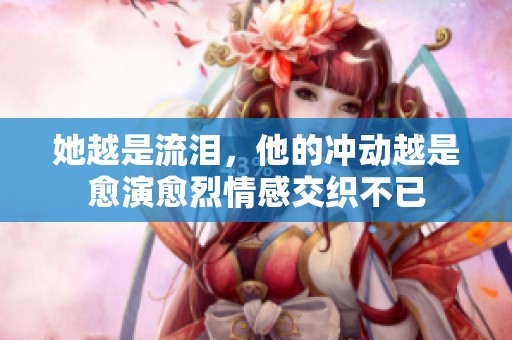 她越是流泪，他的冲动越是愈演愈烈情感交织不已