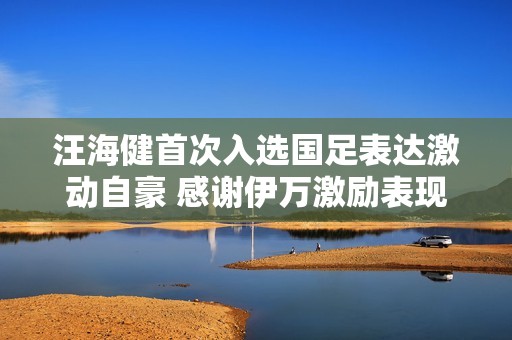 汪海健首次入选国足表达激动自豪 感谢伊万激励表现