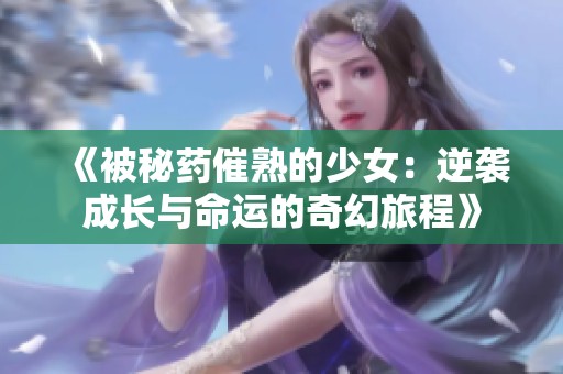 《被秘药催熟的少女：逆袭成长与命运的奇幻旅程》