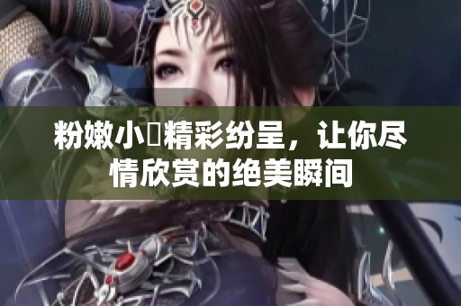 粉嫩小泬精彩纷呈，让你尽情欣赏的绝美瞬间