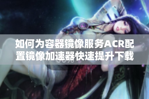 如何为容器镜像服务ACR配置镜像加速器快速提升下载速度