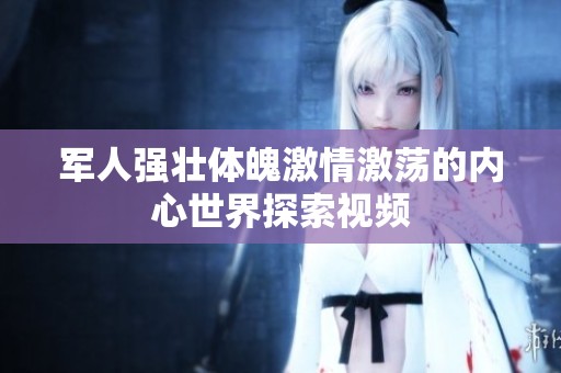 军人强壮体魄激情激荡的内心世界探索视频