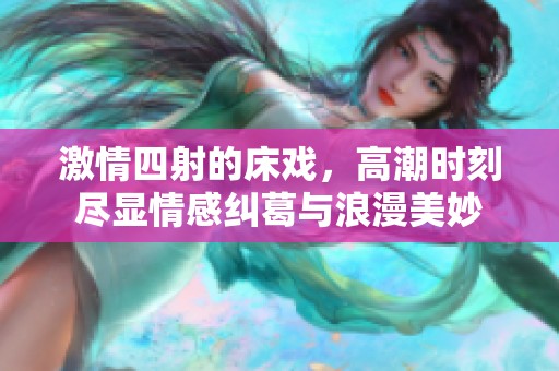 激情四射的床戏，高潮时刻尽显情感纠葛与浪漫美妙