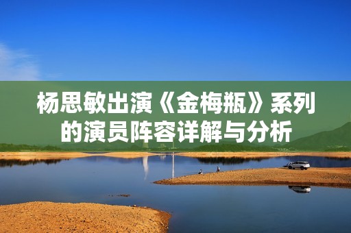 杨思敏出演《金梅瓶》系列的演员阵容详解与分析