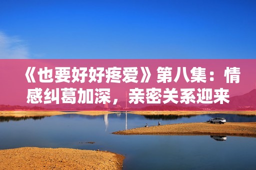 《也要好好疼爱》第八集：情感纠葛加深，亲密关系迎来考验
