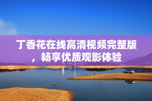 丁香花在线高清视频完整版，畅享优质观影体验