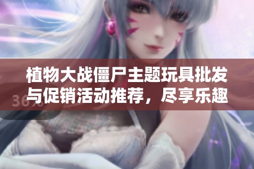植物大战僵尸主题玩具批发与促销活动推荐，尽享乐趣与优惠