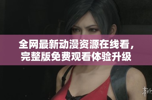全网最新动漫资源在线看，完整版免费观看体验升级