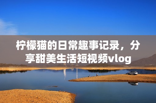 柠檬猫的日常趣事记录，分享甜美生活短视频vlog