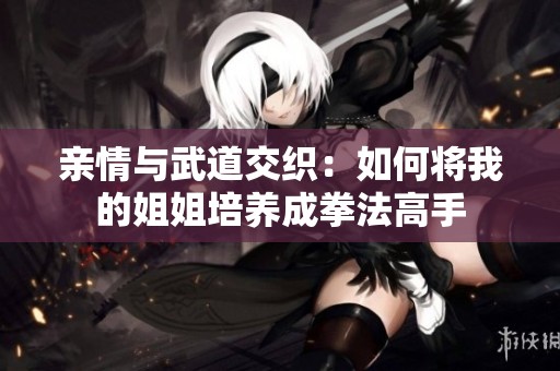 亲情与武道交织：如何将我的姐姐培养成拳法高手