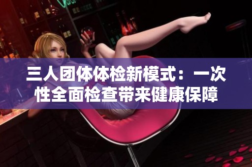 三人团体体检新模式：一次性全面检查带来健康保障