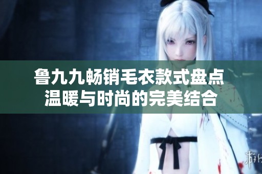 鲁九九畅销毛衣款式盘点 温暖与时尚的完美结合