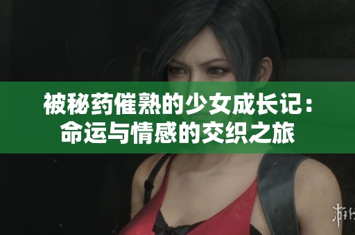 被秘药催熟的少女成长记：命运与情感的交织之旅