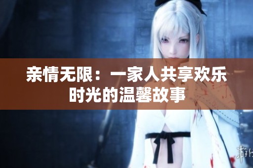 亲情无限：一家人共享欢乐时光的温馨故事
