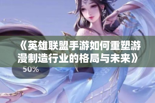 《英雄联盟手游如何重塑游漫制造行业的格局与未来》