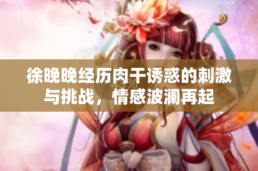 徐晚晚经历肉干诱惑的刺激与挑战，情感波澜再起