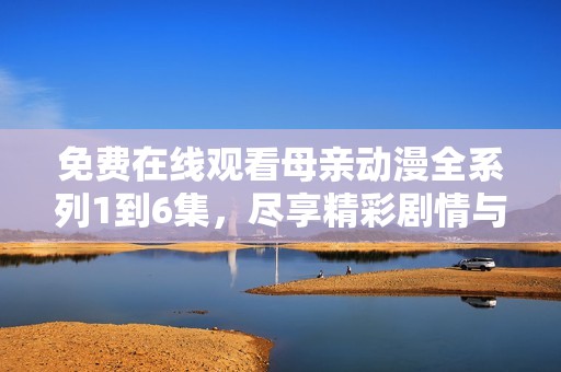 免费在线观看母亲动漫全系列1到6集，尽享精彩剧情与感人故事