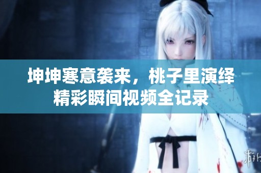 坤坤寒意袭来，桃子里演绎精彩瞬间视频全记录