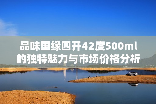 品味国缘四开42度500ml的独特魅力与市场价格分析